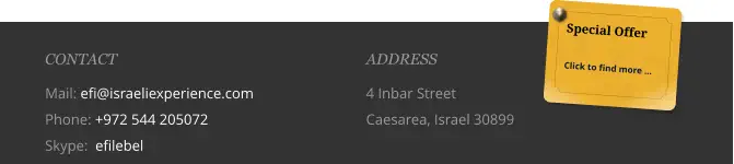 ADDRESS 4 Inbar Street  Caesarea, Israel 30899 CONTACT Mail: efi@israeliexperience.com Phone: +972 544 205072 Skype:  efilebel Special Offer  Click to find more …