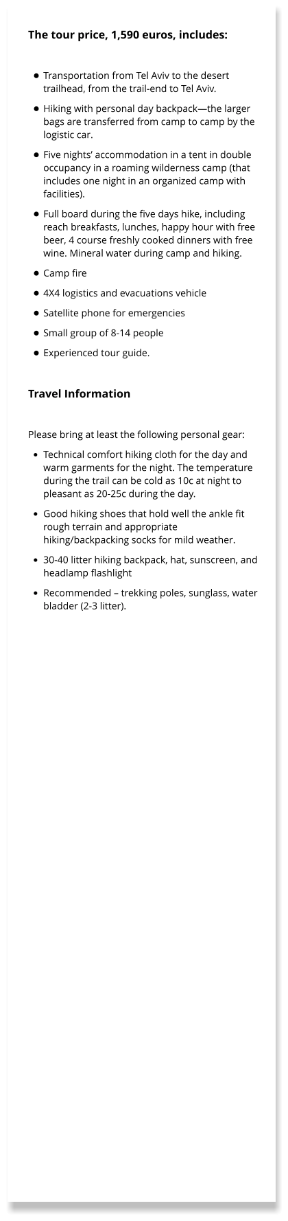 The tour price, 1,590 euros, includes:  •	Transportation from Tel Aviv to the desert trailhead, from the trail-end to Tel Aviv. •	Hiking with personal day backpack—the larger bags are transferred from camp to camp by the logistic car. •	Five nights’ accommodation in a tent in double occupancy in a roaming wilderness camp (that includes one night in an organized camp with facilities). •	Full board during the five days hike, including reach breakfasts, lunches, happy hour with free beer, 4 course freshly cooked dinners with free wine. Mineral water during camp and hiking. •	Camp fire •	4X4 logistics and evacuations vehicle •	Satellite phone for emergencies •	Small group of 8-14 people •	Experienced tour guide.  Travel Information   Please bring at least the following personal gear: •	Technical comfort hiking cloth for the day and warm garments for the night. The temperature during the trail can be cold as 10c at night to pleasant as 20-25c during the day. •	Good hiking shoes that hold well the ankle fit rough terrain and appropriate hiking/backpacking socks for mild weather. •	30-40 litter hiking backpack, hat, sunscreen, and headlamp flashlight •	Recommended – trekking poles, sunglass, water bladder (2-3 litter).
